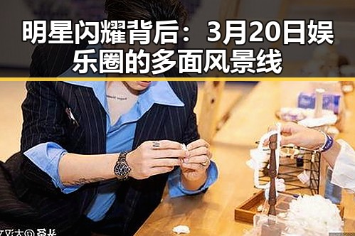 明星闪耀背后：3月20日娱乐圈的多面风景线