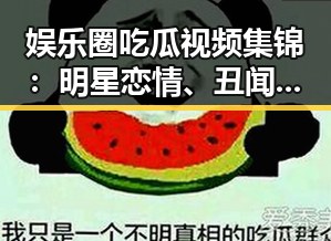 娱乐圈吃瓜视频集锦：明星恋情、丑闻与跨界精彩不断